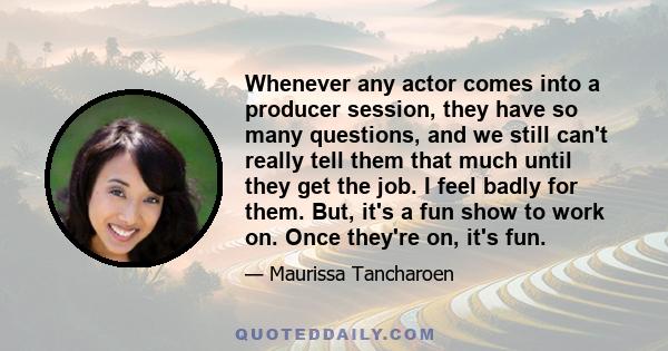 Whenever any actor comes into a producer session, they have so many questions, and we still can't really tell them that much until they get the job. I feel badly for them. But, it's a fun show to work on. Once they're