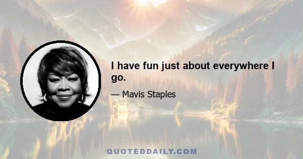 I have fun just about everywhere I go.