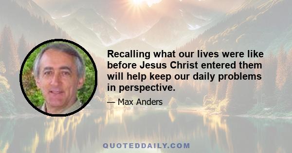 Recalling what our lives were like before Jesus Christ entered them will help keep our daily problems in perspective.