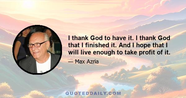 I thank God to have it. I thank God that I finished it. And I hope that I will live enough to take profit of it.