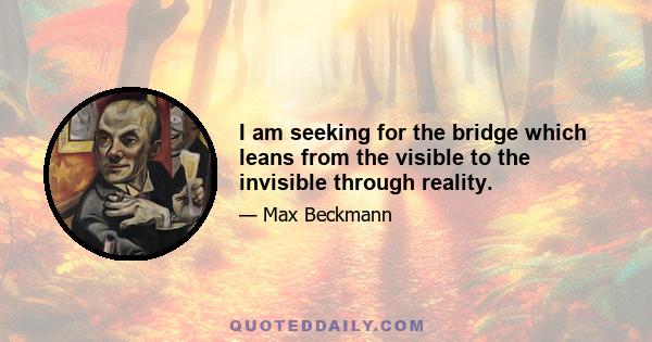 I am seeking for the bridge which leans from the visible to the invisible through reality.