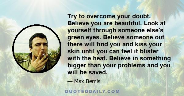 Try to overcome your doubt. Believe you are beautiful. Look at yourself through someone else's green eyes. Believe someone out there will find you and kiss your skin until you can feel it blister with the heat. Believe