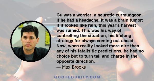 Gu was a worrier, a neurotic curmudgeon. If he had a headache, it was a brain tumor; if it looked like rain, this year's harvest was ruined. This was his way of controlling the situation, his lifelong strategy for