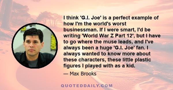 I think 'G.I. Joe' is a perfect example of how I'm the world's worst businessman. If I were smart, I'd be writing 'World War Z Part 12', but I have to go where the muse leads, and I've always been a huge 'G.I. Joe' fan. 