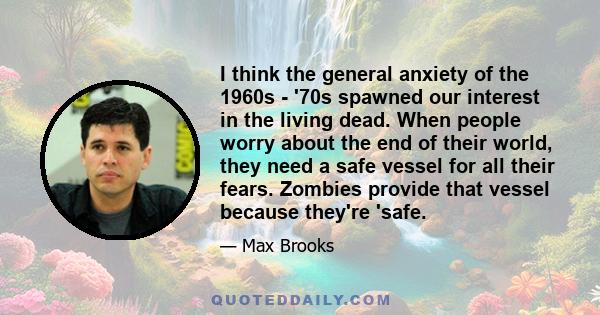 I think the general anxiety of the 1960s - '70s spawned our interest in the living dead. When people worry about the end of their world, they need a safe vessel for all their fears. Zombies provide that vessel because