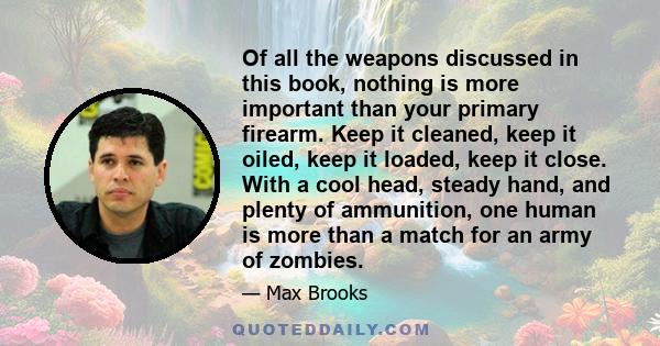 Of all the weapons discussed in this book, nothing is more important than your primary firearm. Keep it cleaned, keep it oiled, keep it loaded, keep it close. With a cool head, steady hand, and plenty of ammunition, one 