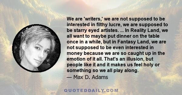 We are 'writers,' we are not supposed to be interested in filthy lucre, we are supposed to be starry eyed artistes. ... In Reality Land, we all want to maybe put dinner on the table once in a while, but in Fantasy Land, 