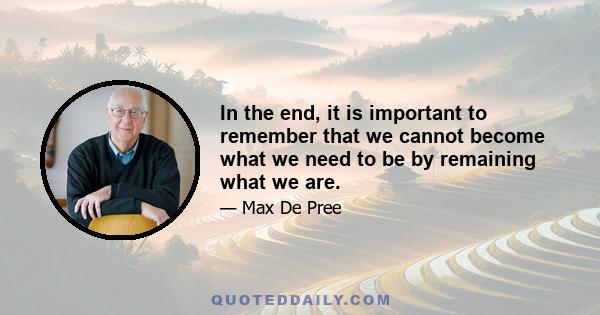 In the end, it is important to remember that we cannot become what we need to be by remaining what we are.