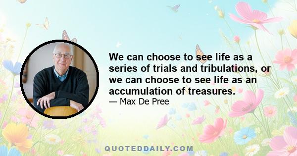 We can choose to see life as a series of trials and tribulations, or we can choose to see life as an accumulation of treasures.