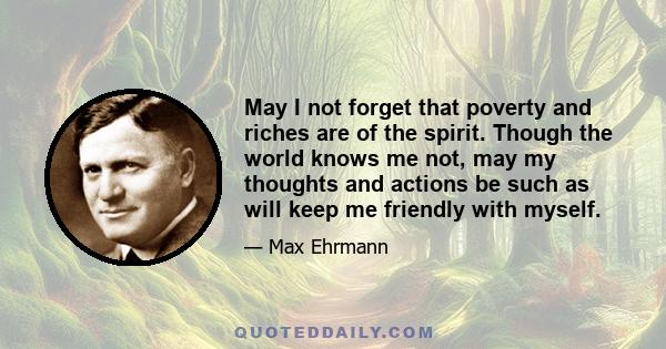 May I not forget that poverty and riches are of the spirit. Though the world knows me not, may my thoughts and actions be such as will keep me friendly with myself.