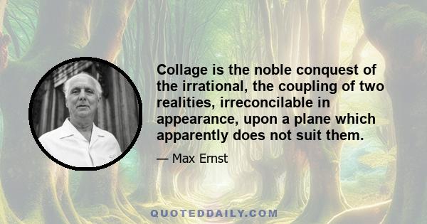 Collage is the noble conquest of the irrational, the coupling of two realities, irreconcilable in appearance, upon a plane which apparently does not suit them.