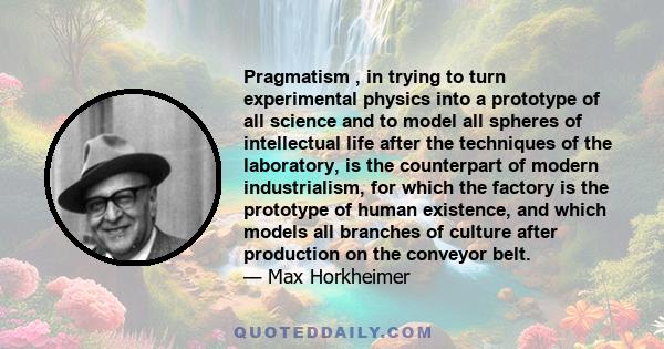 Pragmatism , in trying to turn experimental physics into a prototype of all science and to model all spheres of intellectual life after the techniques of the laboratory, is the counterpart of modern industrialism, for