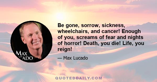 Be gone, sorrow, sickness, wheelchairs, and cancer! Enough of you, screams of fear and nights of horror! Death, you die! Life, you reign!