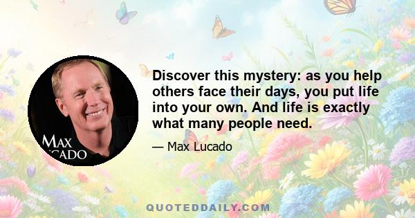 Discover this mystery: as you help others face their days, you put life into your own. And life is exactly what many people need.