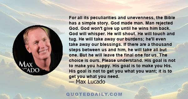 For all its peculiarities and unevenness, the Bible has a simple story. God made man. Man rejected God. God won't give up until he wins him back. God will whisper. He will shout. He will touch and tug. He will take away 