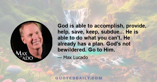 God is able to accomplish, provide, help, save, keep, subdue... He is able to do what you can't. He already has a plan. God's not bewildered. Go to Him.