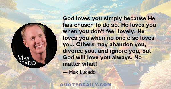 God loves you simply because He has chosen to do so. He loves you when you don't feel lovely. He loves you when no one else loves you. Others may abandon you, divorce you, and ignore you, but God will love you always.