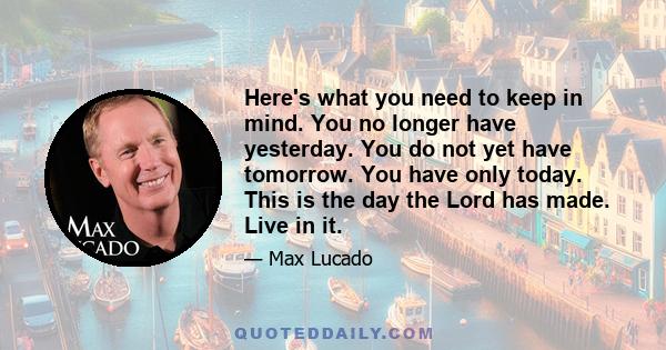 Here's what you need to keep in mind. You no longer have yesterday. You do not yet have tomorrow. You have only today. This is the day the Lord has made. Live in it.