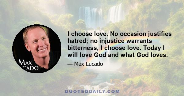 I choose love. No occasion justifies hatred; no injustice warrants bitterness, I choose love. Today I will love God and what God loves.