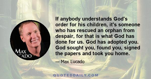 If anybody understands God's order for his children, it's someone who has rescued an orphan from despair, for that is what God has done for us. God has adopted you. God sought you, found you, signed the papers and took