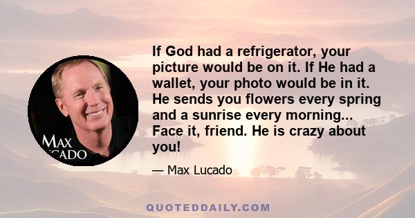 If God had a refrigerator, your picture would be on it. If He had a wallet, your photo would be in it. He sends you flowers every spring and a sunrise every morning... Face it, friend. He is crazy about you!