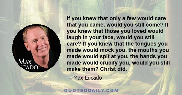 If you knew that only a few would care that you came, would you still come? If you knew that those you loved would laugh in your face, would you still care? If you knew that the tongues you made would mock you, the