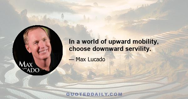 In a world of upward mobility, choose downward servility.