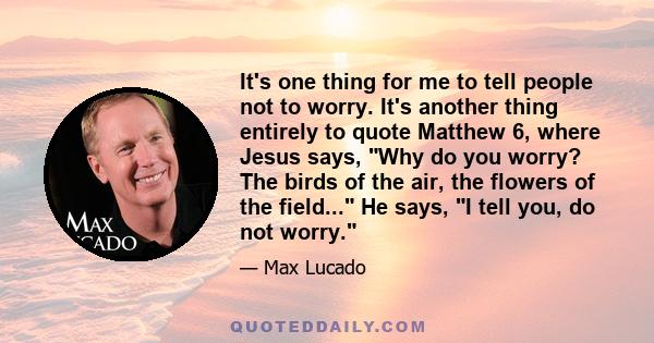 It's one thing for me to tell people not to worry. It's another thing entirely to quote Matthew 6, where Jesus says, Why do you worry? The birds of the air, the flowers of the field... He says, I tell you, do not worry.