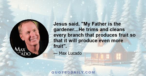Jesus said, My Father is the gardener...He trims and cleans every branch that produces fruit so that it will produce even more fruit.