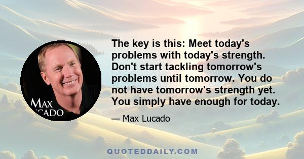 The key is this: Meet today's problems with today's strength. Don't start tackling tomorrow's problems until tomorrow. You do not have tomorrow's strength yet. You simply have enough for today.