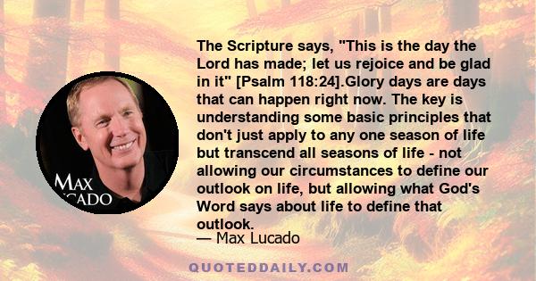 The Scripture says, This is the day the Lord has made; let us rejoice and be glad in it [Psalm 118:24].Glory days are days that can happen right now. The key is understanding some basic principles that don't just apply