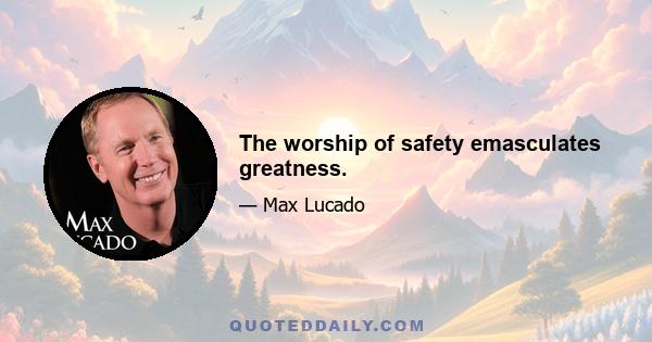 The worship of safety emasculates greatness.