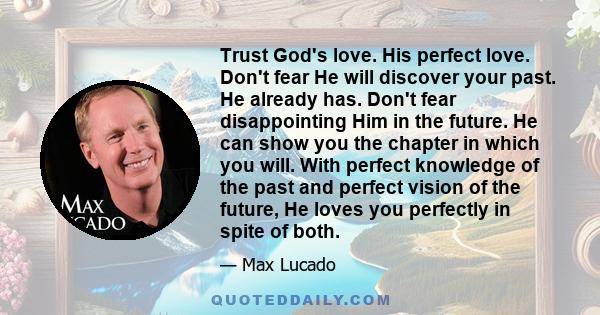 Trust God's love. His perfect love. Don't fear He will discover your past. He already has. Don't fear disappointing Him in the future. He can show you the chapter in which you will. With perfect knowledge of the past