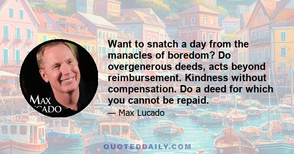 Want to snatch a day from the manacles of boredom? Do overgenerous deeds, acts beyond reimbursement. Kindness without compensation. Do a deed for which you cannot be repaid.