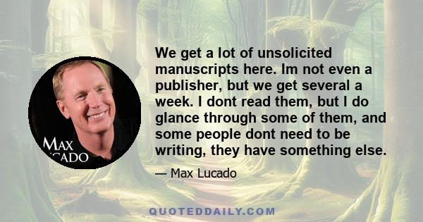 We get a lot of unsolicited manuscripts here. Im not even a publisher, but we get several a week. I dont read them, but I do glance through some of them, and some people dont need to be writing, they have something else.