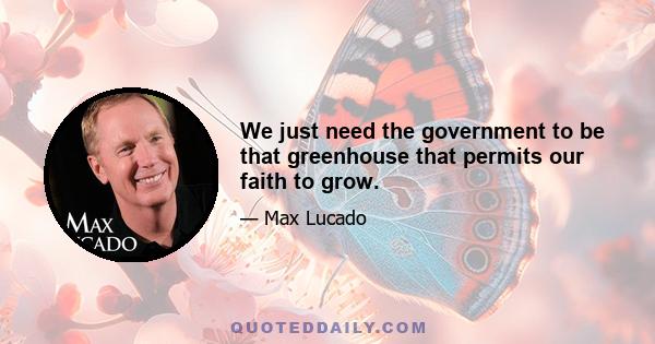 We just need the government to be that greenhouse that permits our faith to grow.