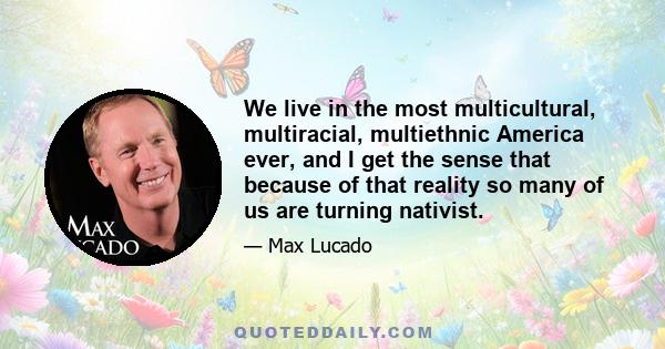 We live in the most multicultural, multiracial, multiethnic America ever, and I get the sense that because of that reality so many of us are turning nativist.