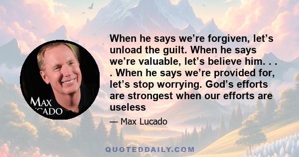 When he says we’re forgiven, let’s unload the guilt. When he says we’re valuable, let’s believe him. . . . When he says we’re provided for, let’s stop worrying. God’s efforts are strongest when our efforts are useless