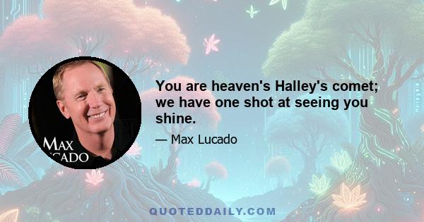 You are heaven's Halley's comet; we have one shot at seeing you shine.