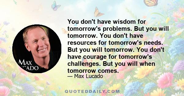 You don't have wisdom for tomorrow's problems. But you will tomorrow. You don't have resources for tomorrow's needs. But you will tomorrow. You don't have courage for tomorrow's challenges. But you will when tomorrow