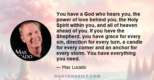 You have a God who hears you, the power of love behind you, the Holy Spirit within you, and all of heaven ahead of you. If you have the Shepherd, you have grace for every sin, direction for every turn, a candle for