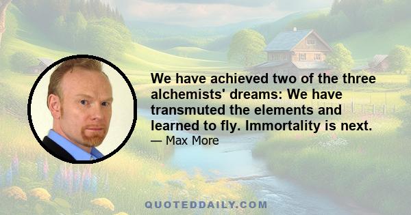 We have achieved two of the three alchemists' dreams: We have transmuted the elements and learned to fly. Immortality is next.