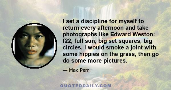 I set a discipline for myself to return every afternoon and take photographs like Edward Weston: f22, full sun, big set squares, big circles. I would smoke a joint with some hippies on the grass, then go do some more