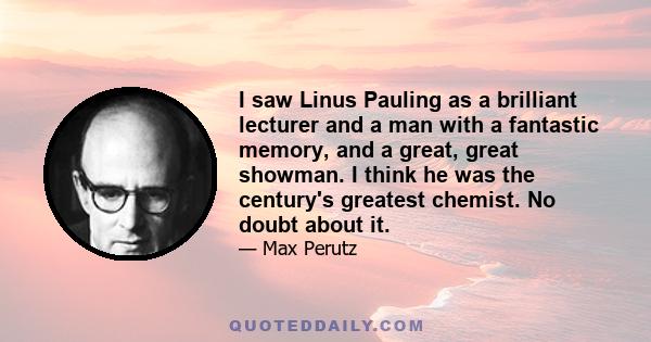 I saw Linus Pauling as a brilliant lecturer and a man with a fantastic memory, and a great, great showman. I think he was the century's greatest chemist. No doubt about it.