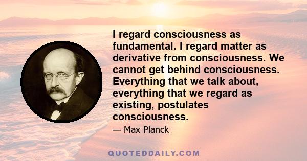 I regard consciousness as fundamental. I regard matter as derivative from consciousness. We cannot get behind consciousness. Everything that we talk about, everything that we regard as existing, postulates consciousness.