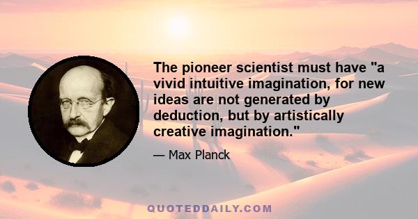 The pioneer scientist must have a vivid intuitive imagination, for new ideas are not generated by deduction, but by artistically creative imagination.