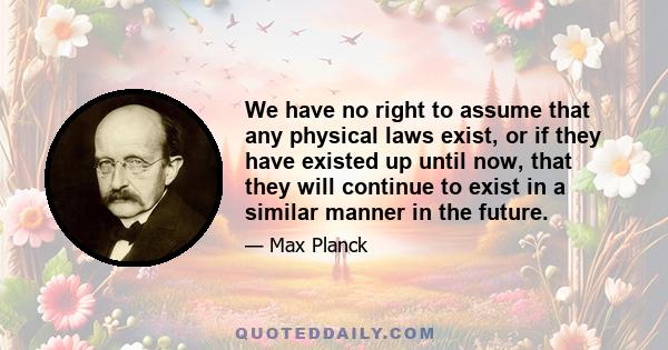 We have no right to assume that any physical laws exist, or if they have existed up until now, that they will continue to exist in a similar manner in the future.