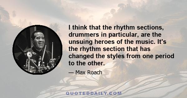 I think that the rhythm sections, drummers in particular, are the unsuing heroes of the music. It's the rhythm section that has changed the styles from one period to the other.