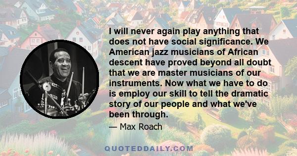 I will never again play anything that does not have social significance. We American jazz musicians of African descent have proved beyond all doubt that we are master musicians of our instruments. Now what we have to do 