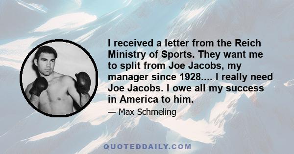 I received a letter from the Reich Ministry of Sports. They want me to split from Joe Jacobs, my manager since 1928.... I really need Joe Jacobs. I owe all my success in America to him.